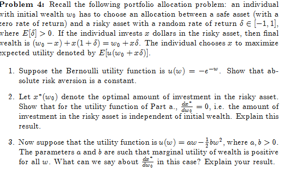 Problem 4: Recall the following portfolio allocation problem: an individual
with initial wealth wo has to choose an allocation between a safe asset (with a
zero rate of return) and a risky asset with a random rate of return & € [−1, 1],
where E[8] > 0. If the individual invests & dollars in the risky asset, then final
wealth is (wo-x)+x(1+5) = w₁ +x6. The individual chooses to maximize
expected utility denoted by E[u(wo +xd)].
1. Suppose the Bernoulli utility function is u(w)
solute risk aversion is a constant.
= -e. Show that ab-
2. Let x* (wo) denote the optimal amount of investment in the risky asset.
Show that for the utility function of Part a., da = 0, i.e. the amount of
investment in the risky asset is independent of initial wealth. Explain this
result.
dwo
3. Now suppose that the utility function is u (w) = aw - bw², where a, b > 0.
The parameters a and b are such that marginal utility of wealth is positive
for all w. What can we say about in this case? Explain your result.