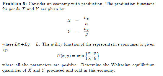 Problem 5: Consider an economy with production. The production functions
for goods X and Y are given by:
Y
=
=
La
Ly
ဇာ
where Lx +Ly = I. The utility function of the representative consumer is given
by:
U (x, y) = min
{}}
where all the parameters are positive. Determine the Walrasian equilibrium
quantities of X and Y produced and sold in this economy.
