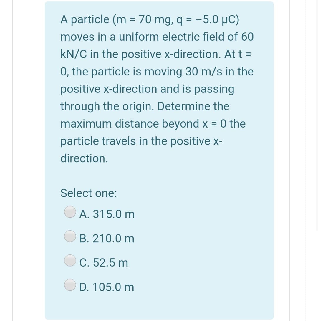 A particle (m = 70 mg, q = -5.0 µC)
%3D
moves in a uniform electric field of 60
kN/C in the positive x-direction. At t =
0, the particle is moving 30 m/s in the
positive x-direction and is passing
through the origin. Determine the
maximum distance beyond x = 0 the
particle travels in the positive x-
direction.
Select one:
A. 315.0 m
B. 210.0 m
C. 52.5 m
D. 105.0 m
