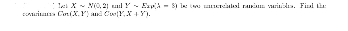 Let X ~ N(0, 2) and Y ~
covariances Cov(X,Y) and Cov(Y, X +Y).
Exp(A = 3) be two uncorrelated random variables. Find the
