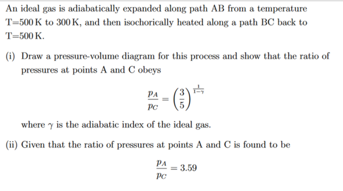 An ideal gas is adiabatically expanded along path AB from a temperature
T=500 K to 300 K, and then isochorically heated along a path BC back to
T=500 K.
(i) Draw a pressure-volume diagram for this process and show that the ratio of
pressures at points A and C obeys
(3)
PA
PC
where y is the adiabatic index of the ideal gas.
(ii) Given that the ratio of pressures at points A and C is found to be
PA
3.59
PC
