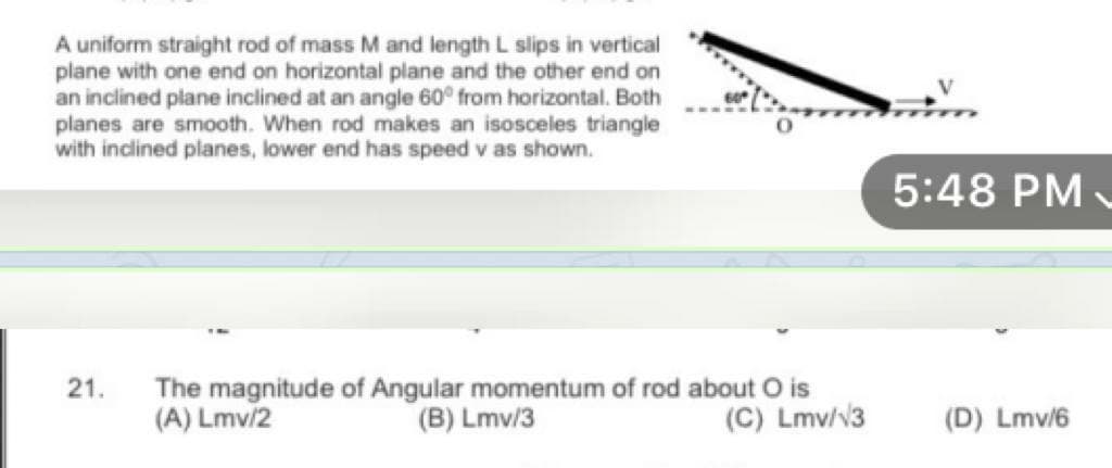 A uniform straight rod of mass M and length L slips in vertical
plane with one end on horizontal plane and the other end on
an inclined plane inclined at an angle 60° from horizontal. Both
planes are smooth. When rod makes an isosceles triangle
with inclined planes, lower end has speed v as shown.
5:48 PM -
21.
The magnitude of Angular momentum of rod about O is
(B) Lmv/3
(A) Lmv/2
(C) Lmv/v3
(D) Lmv/6

