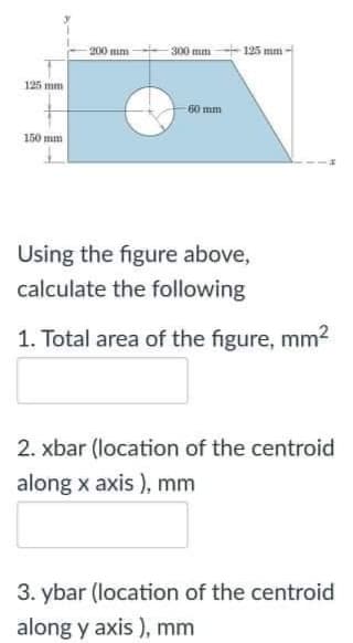 200 mm
300 mm 125 mm
125 mm
60 mm
150 mm
Using the figure above,
calculate the following
1. Total area of the figure, mm²
2. xbar (location of the centroid
along x axis ), mm
3. ybar (location of the centroid
along y axis ), mm
