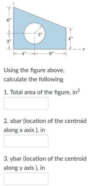 6"
3"
3"
Using the figure above,
calculate the following
1. Total area of the figure, in?
2. xbar (location of the centroid
along x axis ), in
3. ybar (location of the centroid
along y axis ), in
