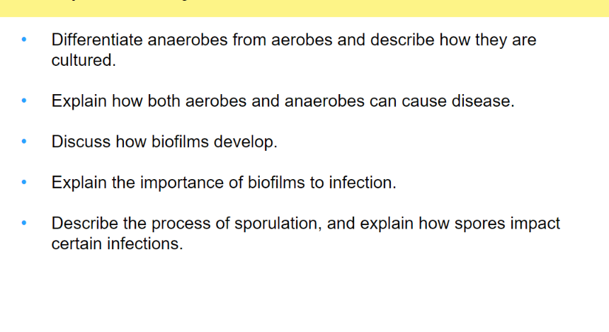 ●
●
Differentiate anaerobes from aerobes and describe how they are
cultured.
Explain how both aerobes and anaerobes can cause disease.
Discuss how biofilms develop.
Explain the importance of biofilms to infection.
Describe the process of sporulation, and explain how spores impact
certain infections.