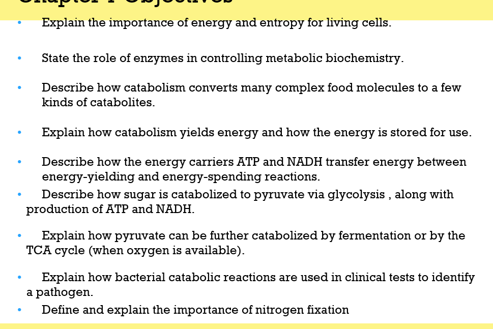 ●
●
Explain the importance of energy and entropy for living cells.
State the role of enzymes in controlling metabolic biochemistry.
Describe how catabolism converts many complex food molecules to a few
kinds of catabolites.
Explain how catabolism yields energy and how the energy is stored for use.
Describe how the energy carriers ATP and NADH transfer energy between
energy-yielding and energy-spending reactions.
Describe how sugar is catabolized to pyruvate via glycolysis, along with
production of ATP and NADH.
Explain how pyruvate can be further
TCA cycle (when oxygen is available).
polized by fermentation or by the
Explain how bacterial catabolic reactions are used in clinical tests to identify
a pathogen.
Define and explain the importance of nitrogen fixation