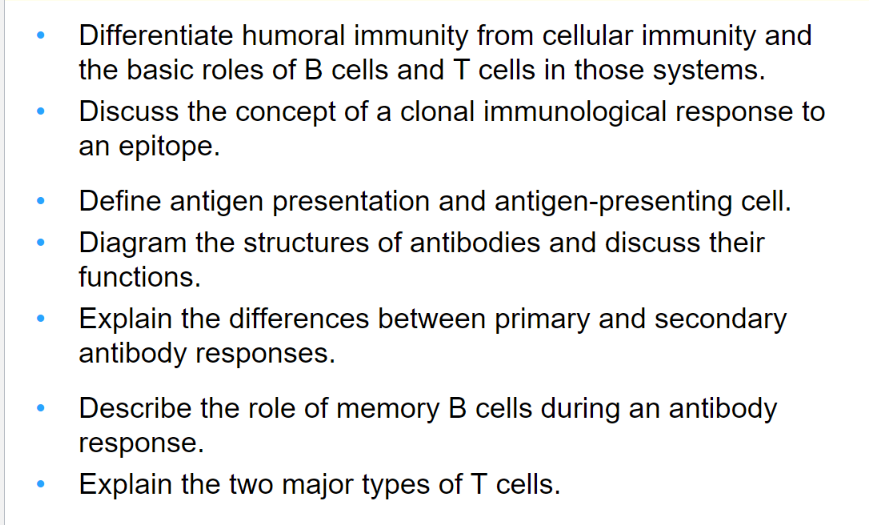 Differentiate humoral immunity from cellular immunity and
the basic roles of B cells and T cells in those systems.
Discuss the concept of a clonal immunological response to
an epitope.
Define antigen presentation and antigen-presenting cell.
Diagram the structures of antibodies and discuss their
functions.
Explain the differences between primary and secondary
antibody responses.
Describe the role of memory B cells during an antibody
response.
Explain the two major types of T cells.