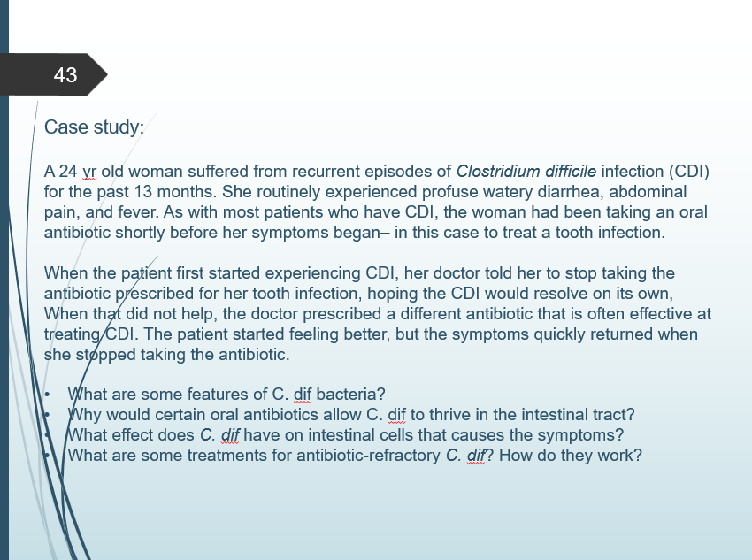 43
Case study:
A 24 yr old woman suffered from recurrent episodes of Clostridium difficile infection (CDI)
for the past 13 months. She routinely experienced profuse watery diarrhea, abdominal
pain, and fever. As with most patients who have CDI, the woman had been taking an oral
antibiotic shortly before her symptoms began- in this case to treat a tooth infection.
When the patient first started experiencing CDI, her doctor told her to stop taking the
antibiotic prescribed for her tooth infection, hoping the CDI would resolve on its own,
When that did not help, the doctor prescribed a different antibiotic that is often effective at
treating/CDI. The patient started feeling better, but the symptoms quickly returned when
she stopped taking the antibiotic.
What are some features of C. dif bacteria?
Why would certain oral antibiotics allow C. dif to thrive in the intestinal tract?
What effect does C. dif have on intestinal cells that causes the symptoms?
What are some treatments for antibiotic-refractory C. dif? How do they work?