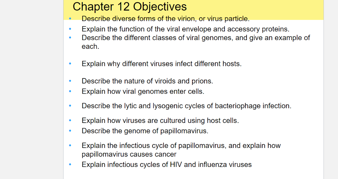 Chapter 12 Objectives
Describe diverse forms of the virion, or virus particle.
Explain the function of the viral envelope and accessory proteins.
Describe the different classes of viral genomes, and give an example of
each.
Explain why different viruses infect different hosts.
Describe the nature of viroids and prions.
Explain how viral genomes enter cells.
Describe the lytic and lysogenic cycles of bacteriophage infection.
Explain how viruses are cultured using host cells.
Describe the genome of papillomavirus.
Explain the infectious cycle of papillomavirus, and explain how
papillomavirus causes cancer
Explain infectious cycles of HIV and influenza viruses