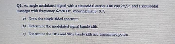 Q2. An angle modulated signal with a sinusoidal carrier 100 cos Znfat and a sinusoidal
message with frequency fa-20 Hz, knowing that -0.7,
a) Draw the single sided spectrum
b) Determine the modulated signal bandwidth.
c) Determine the 70% and 90% bandwidth and transınitted power.
