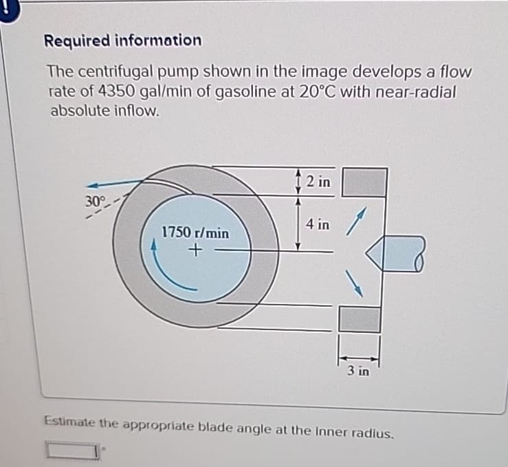 Required information
The centrifugal pump shown in the image develops a flow
rate of 4350 gal/min of gasoline at 20°C with near-radial
absolute inflow.
1 2 in
30°
4 in
1750 r/min
+
3 in
Estimate the appropriate blade angle at the inner radius.