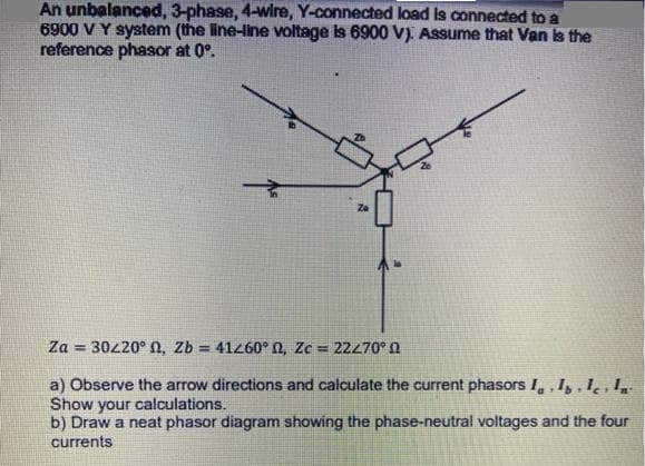 An unbalanced, 3-phase, 4-wire, Y-connected load is connected to a
6900 V Y system (the line-line voltage is 6900 V). Assume that Van is the
reference phasor at 0°.
Za
Za = 30220° N, Zb = 41z60° 0, Zc = 22270° n
%3D
a) Observe the arrow directions and calculate the current phasors I, , Iz , l̟ , I,
Show your calculations.
b) Draw a neat phasor diagram showing the phase-neutral voltages and the four
currents
