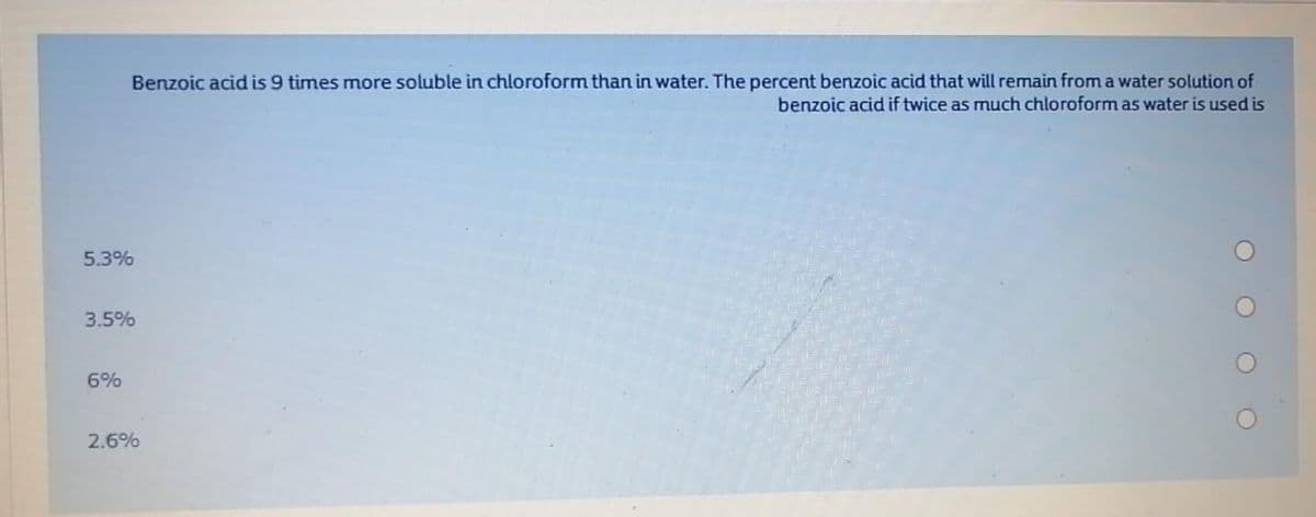 Benzoic acid is 9 times more soluble in chloroform than in water. The percent benzoic acid that will remain from a water solution of
benzoic acid if twice as much chloroform as water is used is
5.3%
3.5%
6%
2.6%
O O O

