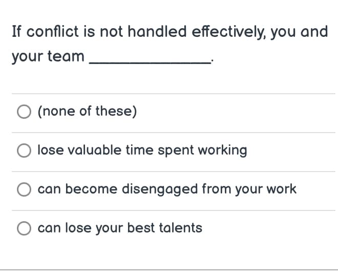 If conflict is not handled effectively, you and
your team
(none of these)
lose valuable time spent working
can become disengaged from your work
can lose your best talents