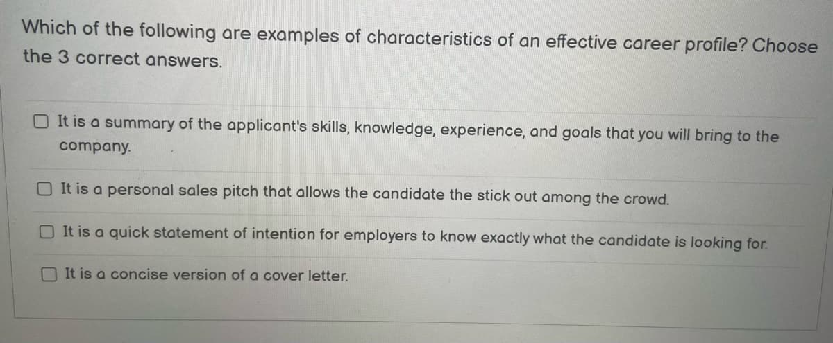 Which of the following are examples of characteristics of an effective career profile? Choose
the 3 correct answers.
It is a summary of the applicant's skills, knowledge, experience, and goals that you will bring to the
company.
It is a personal sales pitch that allows the candidate the stick out among the crowd.
It is a quick statement of intention for employers to know exactly what the candidate is looking for.
It is a concise version of a cover letter.