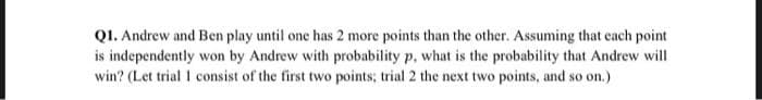 QI. Andrew and Ben play until one has 2 more points than the other. Assuming that each point
is independently won by Andrew with probability p, what is the probability that Andrew will
win? (Let trial 1 consist of the first two points; trial 2 the next two points, and so on.)
