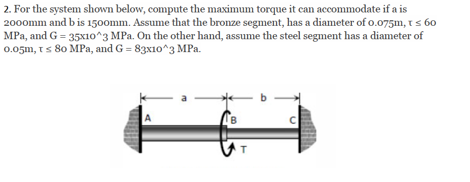 2. For the system shown below, compute the maximum torque it can accommodate if a is
2000mm andb is 1500mm. Assume that the bronze segment, has a diameter of o.075m, i < 60
MPa, and G = 35x10^3 MPa. On the other hand, assume the steel segment has a diameter of
0.05m, t< 80 MPa, and G = 83x10^3 MPa.
a
b
A
B
