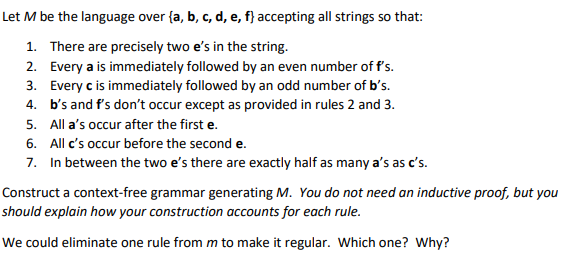 Let M be the language over {a, b, c, d, e, f} accepting all strings so that:
1. There are precisely two e's in the string.
2. Every a is immediately followed by an even number of f's.
3. Every c is immediately followed by an odd number of b's.
4. b's and f's don't occur except as provided in rules 2 and 3.
5. All a's occur after the first e.
6. All c's occur before the second e.
7. In between the two e's there are exactly half as many a's as c's.
Construct a context-free grammar generating M. You do not need an inductive proof, but you
should explain how your construction accounts for each rule.
We could eliminate one rule from m to make it regular. Which one? Why?
