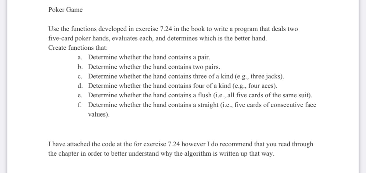 Poker Game
Use the functions developed in exercise 7.24 in the book to write a program that deals two
five-card poker hands, evaluates each, and determines which is the better hand.
Create functions that:
a. Determine whether the hand contains a pair.
b. Determine whether the hand contains two pairs.
c. Determine whether the hand contains three of a kind (e.g., three jacks).
d. Determine whether the hand contains four of a kind (e.g., four aces).
e. Determine whether the hand contains a flush (i.e., all five cards of the same suit).
f. Determine whether the hand contains a straight (i.e., five cards of consecutive face
values).
I have attached the code at the for exercise 7.24 however I do recommend that you read through
the chapter in order to better understand why the algorithm is written up that way.
