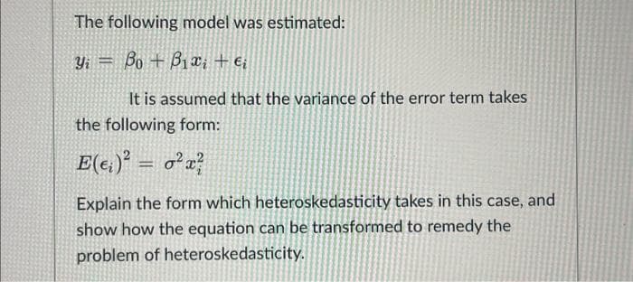 The following model was estimated:
Yi Bo B₁x₁ + €₁
T
It is assumed that the variance of the error term takes
the following form:
E(e)² = ²x²
Explain the form which heteroskedasticity takes in this case, and
show how the equation can be transformed to remedy the
problem of heteroskedasticity.