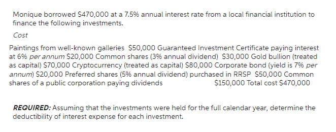 Monique borrowed $470,000 at a 7.5% annual interest rate from a local financial institution to
finance the following investments.
Cost
Paintings from well-known galleries $50,000 Guaranteed Investment Certificate paying interest
at 6% per annum $20,000 Common shares (3% annual dividend) $30,000 Gold bullion (treated
as capital) $70,000 Cryptocurrency (treated as capital) $80,000 Corporate bond (yield is 7% per
annum) $20,000 Preferred shares (5% annual dividend) purchased in RRSP $50,000 Common
shares of a public corporation paying dividends
$150,000 Total cost $470,000
REQUIRED: Assuming that the investments were held for the full calendar year, determine the
deductibility of interest expense for each investment.