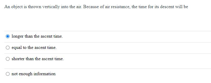 An object is thrown vertically into the air. Because of air resistance, the time for its descent will be
longer than the ascent time.
equal to the ascent time.
shorter than the ascent time.
not enough information