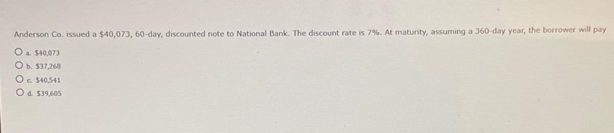 Anderson Co. issued a $40,073, 60-day, discounted note to National Bank. The discount rate is 7%. At maturity, assuming a 360-day year, the borrower will pay
O a. $40,073
O b. $37,268
O c. $40,541
O d. $39,605