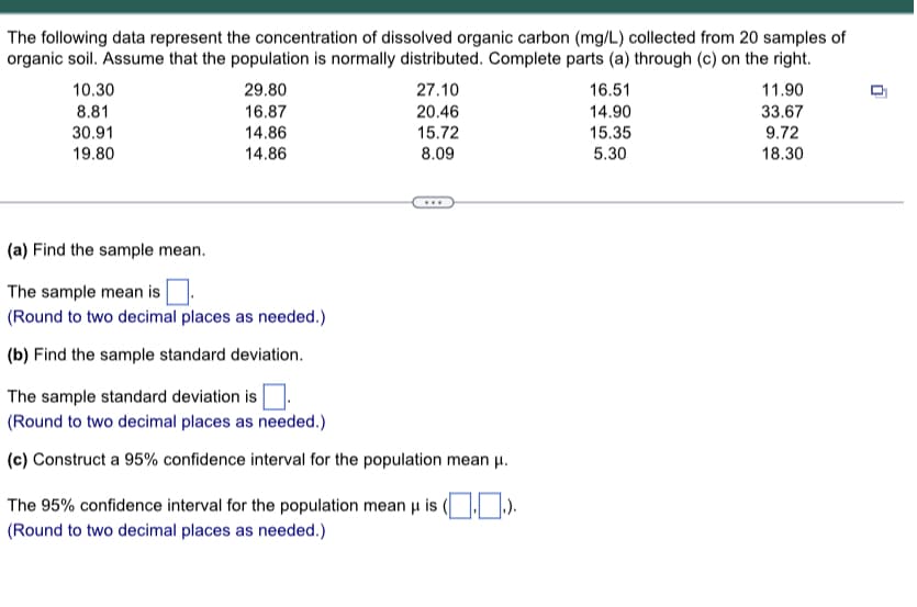 The following data represent the concentration of dissolved organic carbon (mg/L) collected from 20 samples of
organic soil. Assume that the population is normally distributed. Complete parts (a) through (c) on the right.
10.30
8.81
30.91
19.80
29.80
16.87
14.86
14.86
(a) Find the sample mean.
The sample mean is
(Round to two decimal places as needed.)
(b) Find the sample standard deviation.
27.10
20.46
15.72
8.09
The sample standard deviation is
(Round to two decimal places as needed.)
(c) Construct a 95% confidence interval for the population mean μ.
The 95% confidence interval for the population mean μ is
(Round to two decimal places as needed.)
16.51
14.90
15.35
5.30
11.90
33.67
9.72
18.30
0