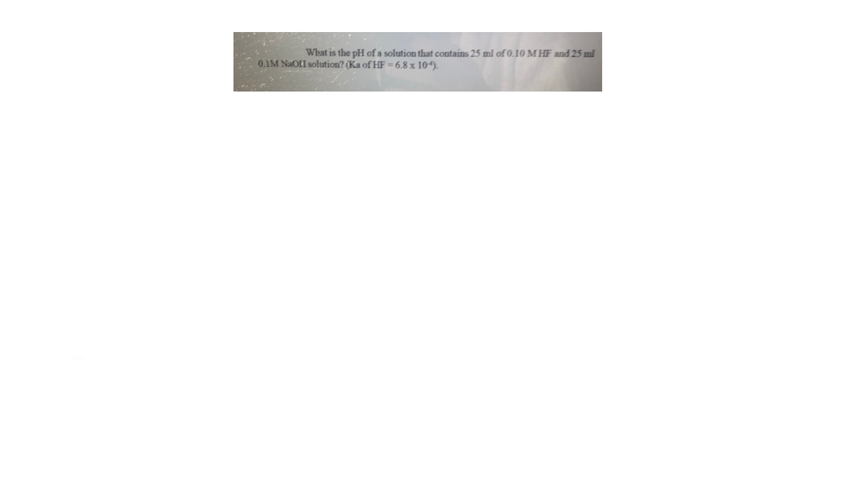 What is the pH cf a solution that contains 25 ml of 0.10 M HF and 25 ml
0.1M NAOII solution? (Ka of HF = 6.8 x 104).
