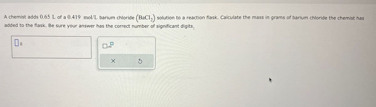 A chemist adds 0.65 L of a 0.419 mol/L barium chloride (BaCl2) solution to a reaction flask. Calculate the mass in grams of barium chloride the chemist has
added to the flask. Be sure your answer has the correct number of significant digits.
DE