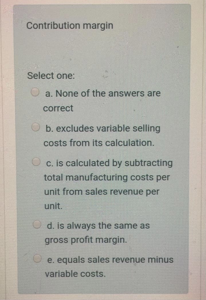 Contribution margin
Select one:
a. None of the answers are
correct
b. excludes variable selling
costs from its calculation.
c. is calculated by subtracting
total manufacturing costs per
unit from sales revenue per
unit.
O d. is always the same as
gross profit margin.
e. equals sales revenue minus
variable costs.
