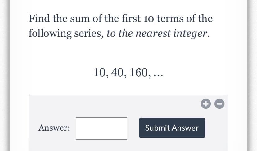 Find the sum of the first 10 terms of the
following series, to the nearest integer.
10, 40, 160, ...
Answer:
Submit Answer
+
