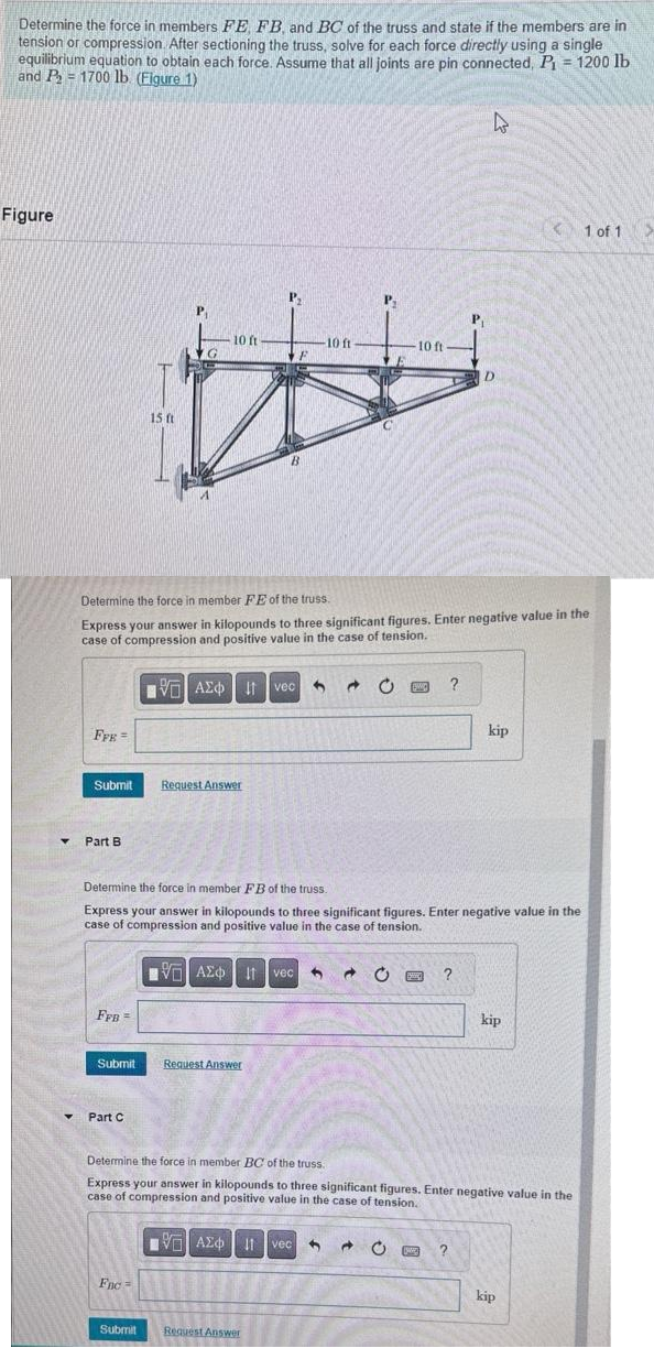 Determine the force in members FE, FB, and BC of the truss and state if the members are in
tension or compression. After sectioning the truss, solve for each force directly using a single
equilibrium equation to obtain each force. Assume that all joints are pin connected, P₁ = 1200 lb.
and P₂ = 1700 lb (Figure 1)
Figure
▾
FFE=
Submit
Part B
FFB =
Submit
15 ft
Part C
G
10 ft
Fnc=
Determine the force in member FE of the truss.
Express your answer in kilopounds to three significant figures. Enter negative value in the
case of compression and positive value in the case of tension.
VAE Ivec
Request Answer
P₁
IV—| ΑΣΦ | 11 | vec
Request Answer
F
10 ft
Submit Request Answer
P₂
Determine the force in member FB of the truss.
Express your answer in kilopounds to three significant figures. Enter negative value in the
case of compression and positive value in the case of tension.
10 ft-
a C PWC
I vec C
W
?
P₁
?
4
?
D
Determine the force in member BC of the truss.
Express your answer in kilopounds to three significant figures. Enter negative value in the
case of compression and positive value in the case of tension.
IVE ΑΣΦΑ 11 vec 9
kip
kip
1 of 1 >
kip