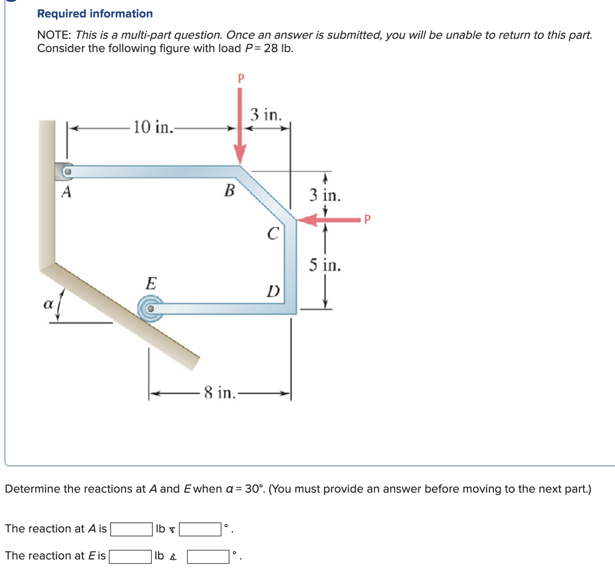 Required information
NOTE: This is a multi-part question. Once an answer is submitted, you will be unable to return to this part.
Consider the following figure with load P = 28 lb.
P
A
The reaction at A is
10 in.-
The reaction at Eis
E
lb x
B
lb &
-8 in..
3 in.
C
D
Determine the reactions at A and Ewhen a = 30°. (You must provide an answer before moving to the next part.)
A
3 in.
5 in.
P