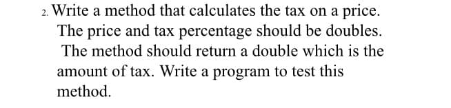 2. Write a method that calculates the tax on a price.
The price and tax percentage should be doubles.
The method should return a double which is the
amount of tax. Write a program to test this
method.

