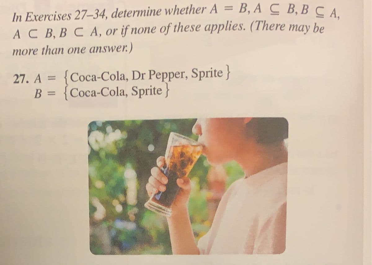 In Exercises 27-34, determine whether A = B, ACB,BCA,
AC B, B C A, or if none of these applies. (There may be
more than one answer.)
27. A = {Coca-Cola, Dr Pepper, Sprite}
B = {Coca-Cola, Sprite}