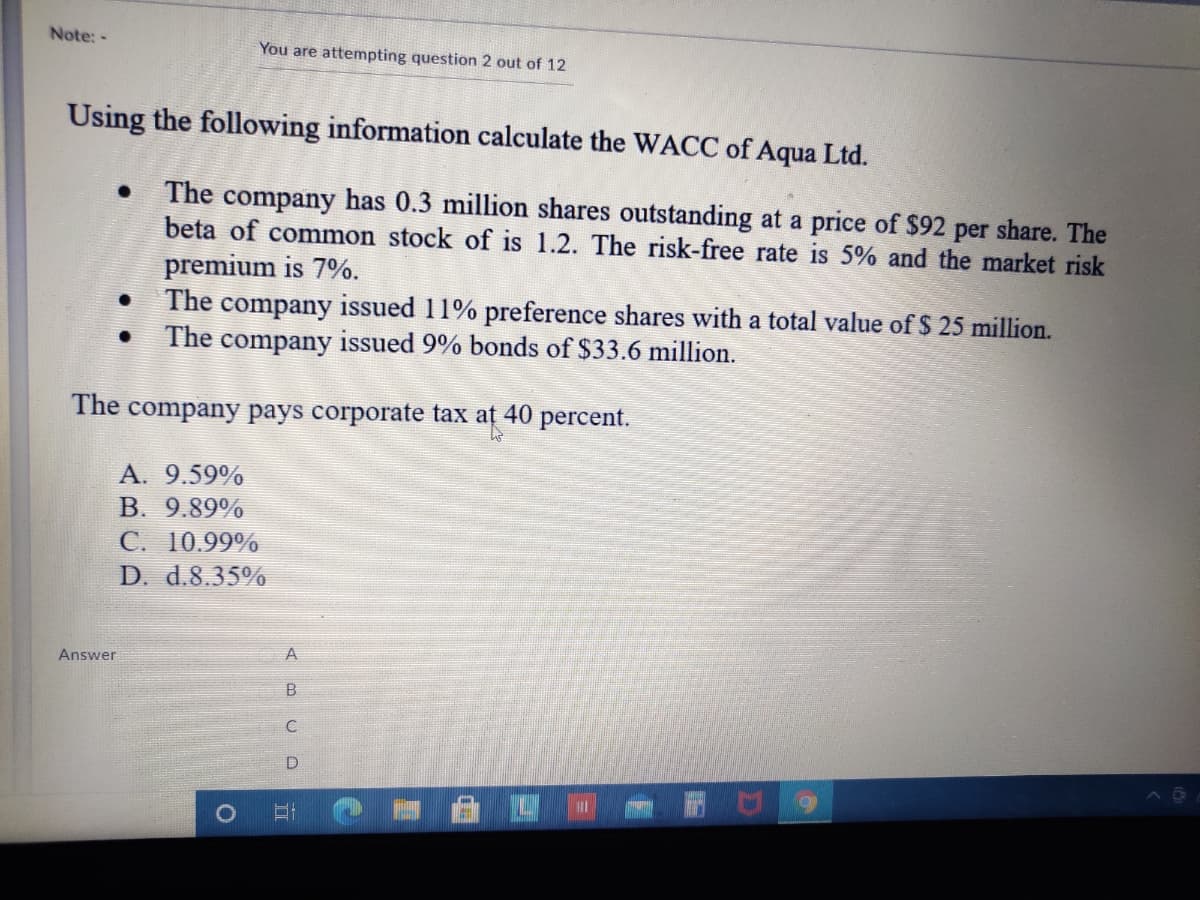 Note:-
You are attempting question 2 out of 12
Using the following information calculate the WACC of Aqua Ltd.
The company has 0.3 million shares outstanding at a price of $92 per share. The
beta of common stock of is 1.2. The risk-free rate is 5% and the market risk
premium is 7%.
The company issued 11% preference shares with a total value of $ 25 million.
The company issued 9% bonds of $33.6 million.
The company pays corporate tax at 40 percent.
A. 9.59%
B. 9.89%
С. 10.99%
D. d.8.35%
A
Answer
D
