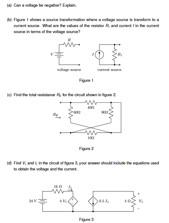 (a) Can a voltage be negative? Explain.
(b) Figure 1 shows a source transformation where a voltage source is transform to a
current source. What are the values of the resistor R₁ and current / in the current
source in terms of the voltage source?
Ꭱ
R₁
voltage source
Figure 1
current source
(c) Find the total resistance Rε for the circuit shown in figure 2.
RE
6002
4052
ww
1002
902.
Figure 2
(d) Find V, and I₁ in the circuit of figure 3, your answer should include the equations used
to obtain the voltage and the current.
16 Ω
+
+
24 V
4 V₁
0.5 11
42
V₁
Figure 3