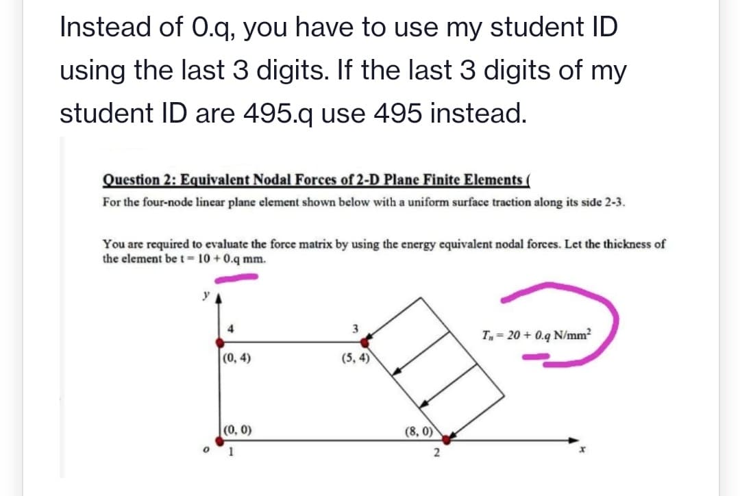 Instead of 0.q, you have to use my student ID
using the last 3 digits. If the last 3 digits of my
student ID are 495.q use 495 instead.
Question 2: Equivalent Nodal Forces of 2-D Plane Finite Elements (
For the four-node linear plane element shown below with a uniform surface traction along its side 2-3.
You are required to evaluate the force matrix by using the energy equivalent nodal forces. Let the thickness of
the element be t= 10 + 0.q mm.
T = 20 + 0.q N/mm2
(0, 4)
(5, 4)
(0, 0)
(8, 0)
1
2
