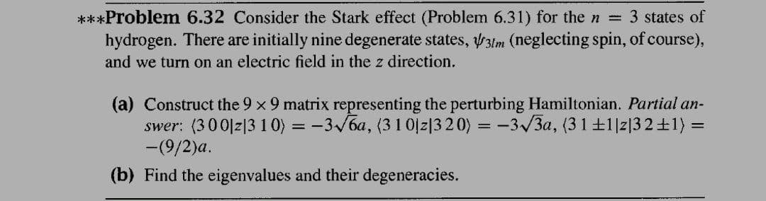 ***Problem 6.32 Consider the Stark effect (Problem 6.31) for the n =
hydrogen. There are initially nine degenerate states, y3lm (neglecting spin, of course),
3 states of
and we turn on an electric field in the z direction.
(a) Construct the 9 x 9 matrix representing the perturbing Hamiltonian. Partial an-
swer: (300|z|3 10) = -3/6a, (31 0jz|3 20) = -3/3a, (3 1±1|z|32+1) =
-(9/2)a.
(b) Find the eigenvalues and their degeneracies.
