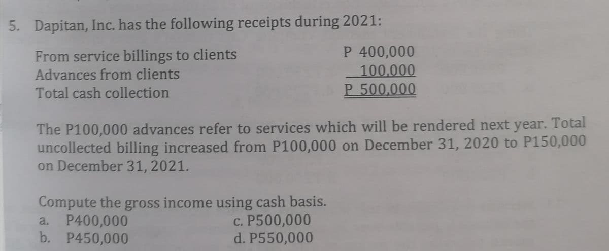 5. Dapitan, Inc. has the following receipts during 2021:
From service billings to clients
Advances from clients
P 400,000
100,000
P 500,000
Total cash collection
The P100,0000 advances refer to services which will be rendered next year. Total
uncollected billing increased from P100,000 on December 31, 2020 to P150,000
on December 31, 2021.
Compute the gross income using cash basis.
P400,000
b. P450,000
c. P500,000
d. P550,000
a.
