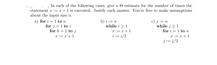 | In each of the following cases, give a O estimate for the number of times the
* L-
statement r:= r +1 is executed. Justify each answer. You're free to make assumptions
about the input size n.
a) for i = 1 to n
for j = 1 to i
for k = 1 to j
b) i:=n
while i >1
I:= r +1
i:= i/2
c) j:= n
while j 21
for i = 1 to n
r:= r+1
I:= x +1
j:= j/2
