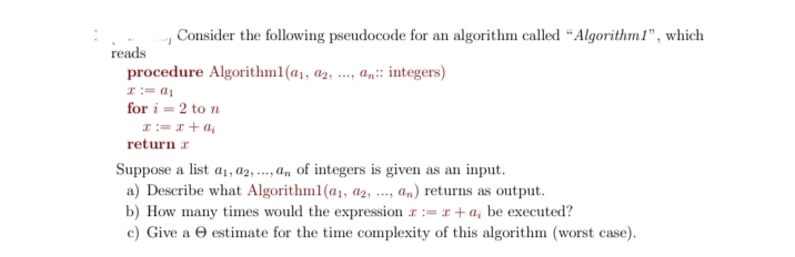 Consider the following pseudocode for an algorithm called “Algorithm1", which
reads
procedure Algorithml(a1, a2, ..., an:: integers)
**..
I:= a1
for i = 2 to n
I:= x + a,
return a
Suppose a list a1, a2, ...,a, of integers is given as an input.
a) Describe what Algorithml(a1, a2, ., an) returns as output.
b) How many times would the expression r := r+a; be executed?
c) Give a O estimate for the time complexity of this algorithm (worst case).

