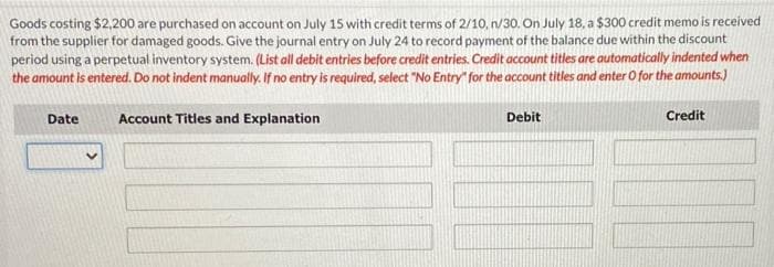 Goods costing $2,200 are purchased on account on July 15 with credit terms of 2/10, n/30. On July 18, a $300 credit memo is received
from the supplier for damaged goods. Give the journal entry on July 24 to record payment of the balance due within the discount
period using a perpetual inventory system. (List all debit entries before credit entries. Credit account titles are automatically indented when
the amount is entered. Do not indent manually. If no entry is required, select "No Entry" for the account titles and enter O for the amounts.)
Date
Account Titles and Explanation
Debit
Credit
