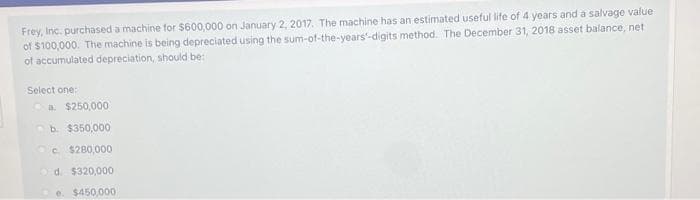 Frey, Inc. purchased a machine for $600,000 on January 2, 2017. The machine has an estimated useful life of 4 years and a salvage value
of $100,000. The machine is being depreciated using the sum-of-the-years'-digits method. The December 31, 2018 asset balance, net
of accumulated depreciation, should be:
Select one:
a. $250,000
Ob. $350,000
c. $280,000
Od. $320,000
$450,000
