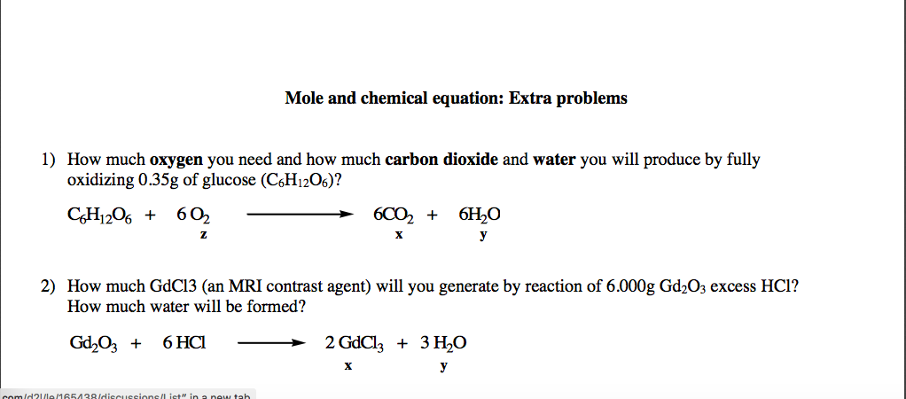 Mole and chemical equation: Extra problems
1) How much oxygen you need and how much carbon dioxide and water you will produce by fully
oxidizing 0.35g of glucose (C,H1206)?
CH1206 +
602
6CO, +
6H,O
z
y
2) How much GdC13 (an MRI contrast agent) will you generate by reaction of 6.000g Gd2O3 excess HCl?
How much water will be formed?
Gd,03 +
6 HCI
2 GdCl, + 3 H0
y
esions/Iist" in a new tah
