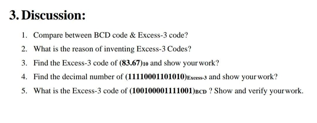 3. Discussion:
1. Compare between BCD code & Excess-3 code?
2. What is the reason of inventing Excess-3 Codes?
3. Find the Excess-3 code of (83.67)10 and show your work?
4. Find the decimal number of (11110001101010)Excess-3 and show your work?
5. What is the Excess-3 code of (100100001111001)BCD ? Show and verify yourwork.
