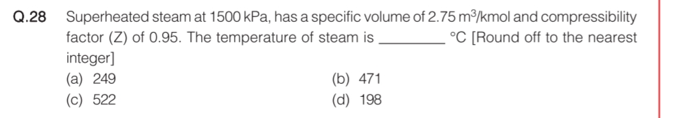 Q.28
Superheated steam at 1500 kPa, has a specific volume of 2.75 m³/kmol and compressibility
factor (Z) of 0.95. The temperature of steam is
integer]
(a) 249
(c) 522
°C [Round off to the nearest
(b) 471
(d) 198
