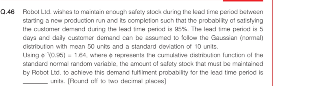 Q.46
Robot Ltd. wishes to maintain enough safety stock during the lead time period between
starting a new production run and its completion such that the probability of satisfying
the customer demand during the lead time period is 95%. The lead time period is 5
days and daily customer demand can be assumed to follow the Gaussian (normal)
distribution with mean 50 units and a standard deviation of 10 units.
Using o-(0.95) = 1.64, where o represents the cumulative distribution function of the
standard normal random variable, the amount of safety stock that must be maintained
by Robot Ltd. to achieve this demand fulfilment probability for the lead time period is
units. [Round off to two decimal places]
