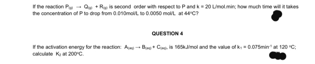 If the reaction P(g) →
the concentration of P to drop from 0.010mol/L to 0.0050 mol/L at 44°C?
Qia) + Rg) is second order with respect to P and k = 20 L/mol.min; how much time will it takes
QUESTION 4
If the activation energy for the reaction: A(ag) → B(ag) + C(aq), is 165kJ/mol and the value of k; = 0.075min1 at 120 °C;
calculate K2 at 200°C.
